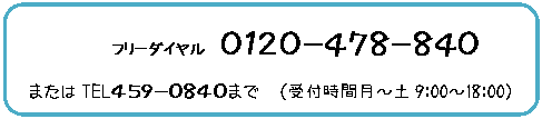 角丸四角形: フリーダイヤル 0120−478−840
またはTEL459−0840まで (受付時間月〜土9:00〜18:00)